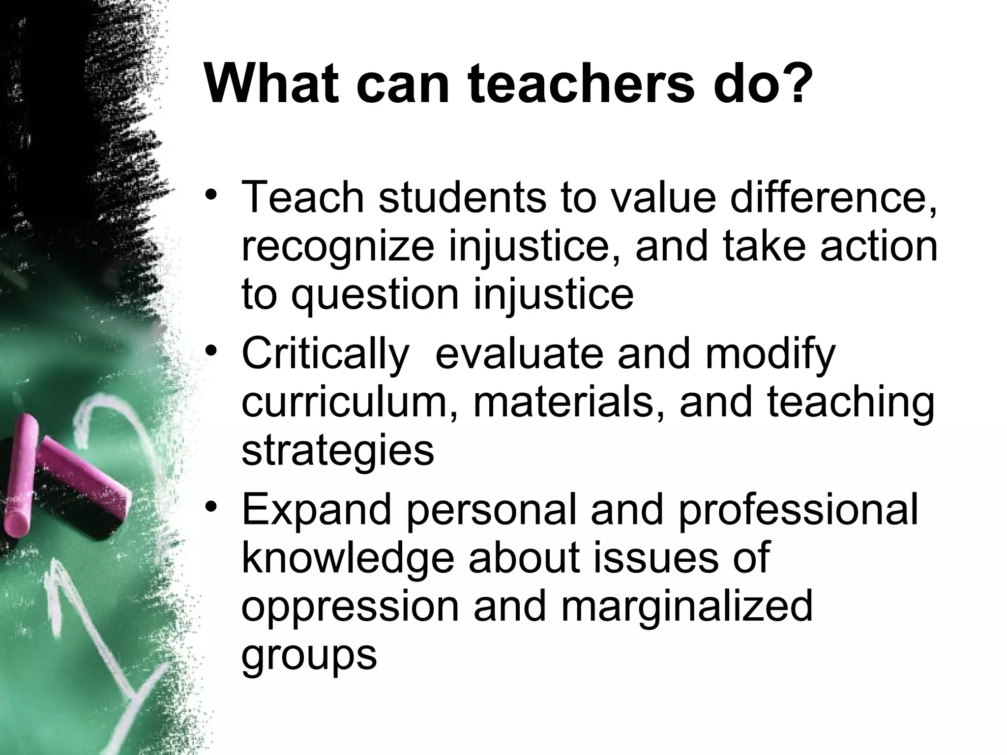 What can teachers do?
• Teach students to value difference,
  recognize injustice, and take action
  to question injustice
• Critically evaluate and modify
  curriculum, materials, and teaching
  strategies
• Expand personal and professional
  knowledge about issues of
  oppression and marginalized
  groups
 
