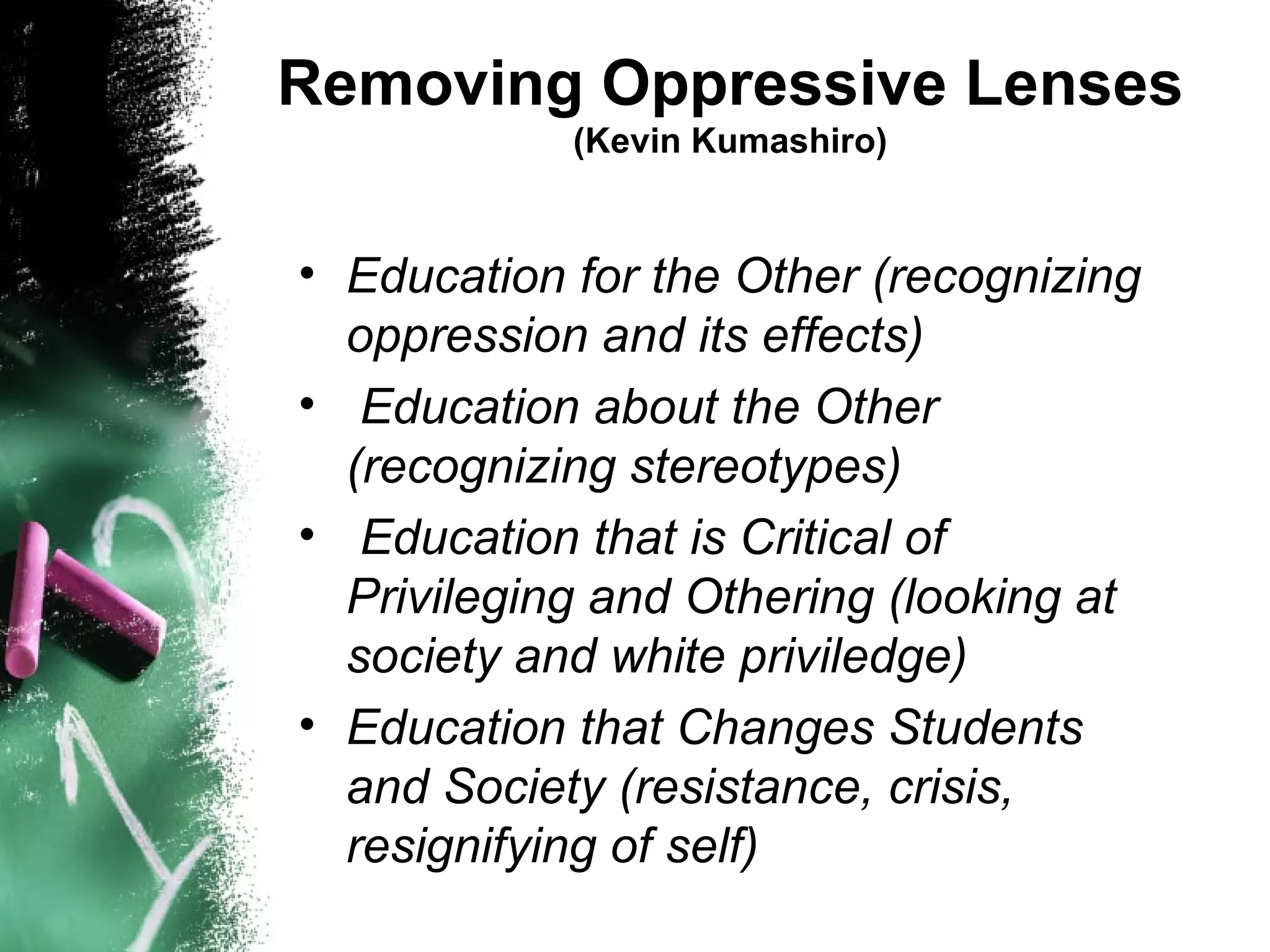 Removing Oppressive Lenses
            (Kevin Kumashiro)


• Education for the Other (recognizing
  oppression and its effects)
• Education about the Other
  (recognizing stereotypes)
• Education that is Critical of
  Privileging and Othering (looking at
  society and white priviledge)
• Education that Changes Students
  and Society (resistance, crisis,
  resignifying of self)
 