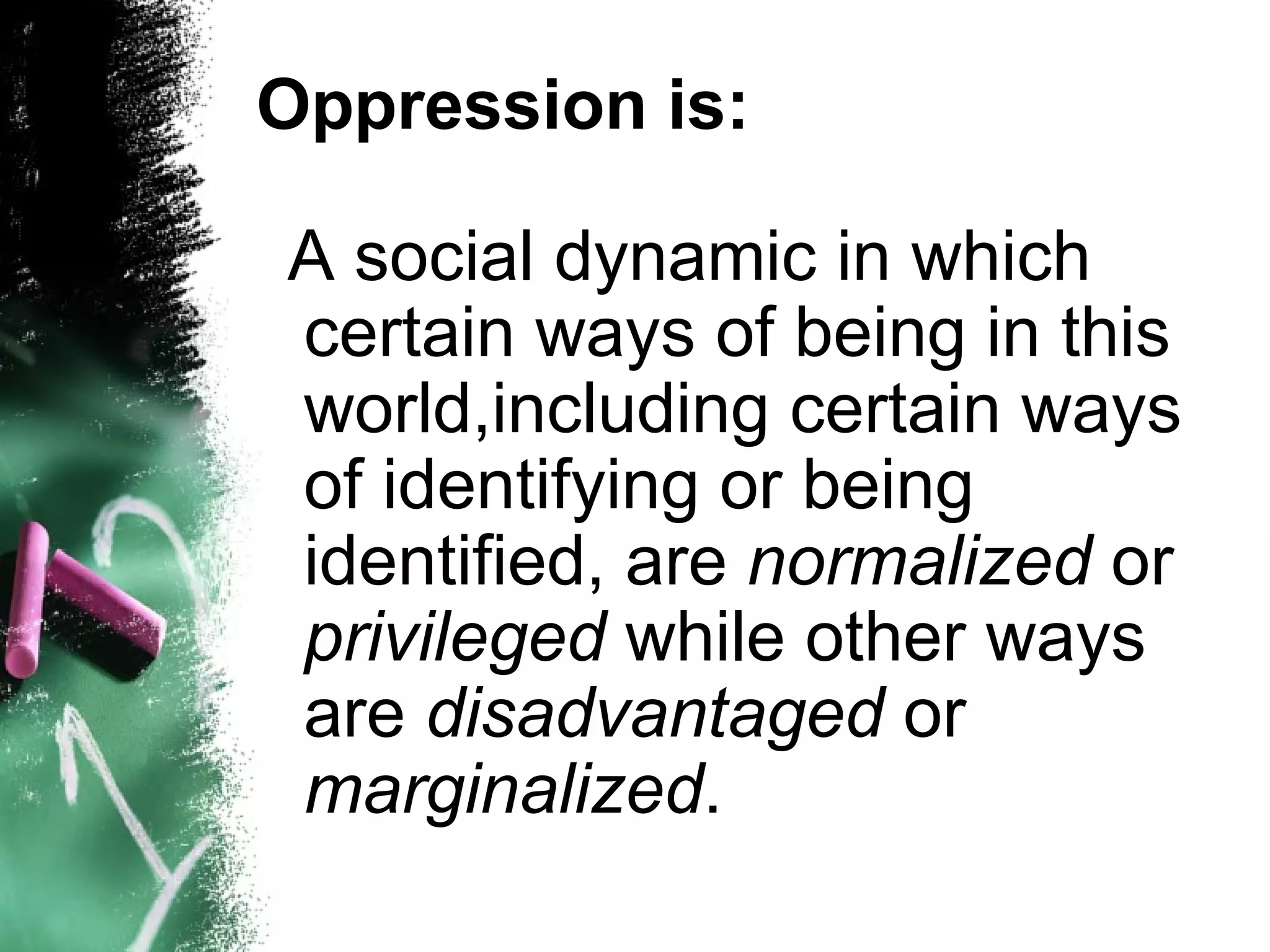Oppression is:

A social dynamic in which
certain ways of being in this
world,including certain ways
of identifying or being
identified, are normalized or
privileged while other ways
are disadvantaged or
marginalized.
 