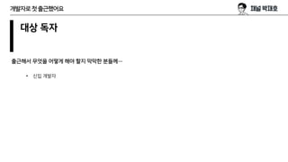 대상 독자
출근해서 무엇을 어떻게 해야 할지 막막한 분들께…
개발자로첫출근했어요
• 신입 개발자
 