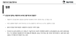 결론
*** 신입으로 일하는 개발자의 브이로그를 책으로 만들면?
• 개발자가 첫 출근해서 환경과 업무에 익숙해지기까지 겪어야 하는 도구를 소개
• 어떤 상황에 처할지 모르기에 최신 도구는 물론이고 레거시(?) 도구도 설명하고 있음
• 분량 조정을 위해 복잡한 사용법이나 옵션은 다루지 않음
• 아쉬운 점: 쉽게 표현하느라 그랬는지 기술적으로 조금씩 부정확한 설명이 눈에 밟힘(예: API), 용어 설명 등을
박스 기사 형태로 제공했으면 더욱 좋을 뻔 했음(예: JSON, 마크다운), 웹 서버와 데이터베이스 설정 등과 같은
내용도 추가했으면 어떨까 하는 생각
개발자로첫출근했어요
 
