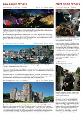 Gala Dinner options Other Dining options
Eden Project, St Austell, Cornwall 	 Up to 210 dinner guests
Bring a little Eden inspiration to your incentive itinerary with a gala dinner at the Eden Project. With its
impressive architecture and inspirational story of transformation from disused clay mine to world-famous
global garden, it forms a stunning backdrop for a final night’s celebration.
A champagne reception allows guests to stroll around the iconic biomes, filled with exotic plant species
from across the globe. Afterwards guests can enjoy a celebratory dinner and entertainment in the Gallery,
whose large windows and outdoor terrace afford an incredible vista of the biomes and beautiful outdoor
gardens, where each season brings its own stunning changes.
A ‘Fisherman’s Festival’ dinner 	 Minimum 50 dinner guests
The scenic Cornish coastline is steeped in tales of shipwrecks and smugglers and speckled with
captivating fishing villages nestled in secret coves.
With their whitewashed cottages crowding the narrow streets and pretty harbours sheltering colourful
boats, where bristle-chinned fishermen still haul in their daily catch, they make a memorable setting for a
celebratory final dinner.
Imagine long tables set around the harbour, gingham tablecloths, fishing nets and your guests mixing
and dining with the locals. With the evening air filled with songs from the local shanty singers, traditional
dancing and games played around the harbour, it makes for an unforgettable evening.
Mount Edgcumbe House, Cornwall 	 Up to 100 dinner guests
A special celebration deserves a special setting and few are more special than Mount Edgcumbe House
and Country Park, home of the Earls of Mount Edgcumbe. Nestled in an 865 acre country park filled
with Grade I-listed gardens and surrounded by Cornish beaches, it’s one of the region’s most cherished
historic landmarks and oozes a unique English charm that’s been developed over hundreds of years.
From evening dinners in the great hall with its elegant marbled floor to open air events with wide open
views of the coastline as a backdrop, this 16th-century house is yours to experience and savour.
A taste of Devon & Cornwall
From traditional Cornish pasties and saffron cake
to sinful clotted cream teas, Devon and Cornwall
are brimming with great local food.
Fresh fish is top of the menu, and nowhere more
so than at Padstow, home to the freshest of local
fish and seafood. This bustling Cornish harbour
town is a foodie haven, bristling with restaurants
majoring in locally produced food, including those
of celebrity chefs Rick Stein and Paul Ainsworth.
Across the border in Devon, the up-and-coming
coastal city of Plymouth is also fast becoming a
foodie hotspot, with six celebrity chefs making
it their home, including Gary Rhodes and
Mitch Tonks.
Agatha Christie
Murder Mystery Dinner
With over 80 books to her name, including many
bestsellers, Agatha Christie is one of the world’s
most famous crime authors.
This murder mystery adventure transports your
guests back to 1933 as they celebrate one of
her most famous stories, Murder on the Orient
Express. As they enjoy a sumptuous three-course
meal, they will need to keep their eyes and ears
peeled, as some of their fellow guests appear to
be getting caught up in trouble. Is there romance
involved? And come to think of it, are some
of the guests here a little odd? The evening’s
entertainment will slowly unfold, leaving the
remaining guests to unravel the mystery.
 