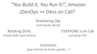 DevOps == Devs on Call?
Rotating Shifts
(Trade Shifts with others)
Incentives
(pay internet at home, parties …)
EVERYONE is on Call
Including CTO
Shadowing Ops
Learning by doing!
?
“You Build It, You Run It!”, Amazon
 