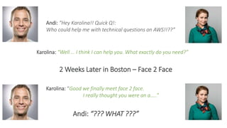 Andi: “Hey Karolina!! Quick Q!:
Who could help me with technical questions on AWS!!??”
Karolina: “Well … I think I can help you. What exactly do you need?”
2 Weeks Later in Boston – Face 2 Face
Karolina: “Good we finally meet face 2 face.
I really thought you were an a…..”
Andi: “??? WHAT ???”
 