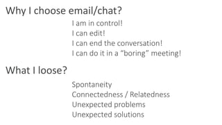 Why I choose email/chat?
What I loose?
I am in control!
I can edit!
I can end the conversation!
I can do it in a “boring” meeting!
Spontaneity
Connectedness / Relatedness
Unexpected problems
Unexpected solutions
 