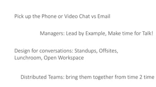 Pick up the Phone or Video Chat vs Email
Managers: Lead by Example, Make time for Talk!
Distributed Teams: bring them together from time 2 time
Design for conversations: Standups, Offsites,
Lunchroom, Open Workspace
 