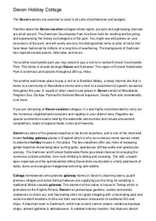 Devon Holiday Cottage
The Devon eateries are assorted to cater to all sorts of preferences and budgets.
Families adore the Devon vacation cottages where sights, pursuits and sightseeing chances
are all all around. The Dartmoor Countrywide Park functions trails for strolling and bicycling,
and experiencing the history and elegance of the park. You might see wild ponies on your
excursions of the park, and will surely see tors, the distinguished rocks or piles of rocks that
have been fashioned by millions of a long time of weathering. The background of Dartmoor
has inspired several poems, folks tales and music.
Yet another countrywide park you may select to pay a visit to is named Exmoor Countrywide
Park. This home is shared amongst Devon and Somerset. The region of Exmoor Nationwide
Park is enormous and sprawls throughout 260 sq. miles.
Yet another well-known place to pay a visit to is Buckfast Abbey, a lovely internet site that is
home to a community of Benedictine monks and is host to a assortment of specific occasions
throughout the year. A couple of other need to see places in Devon consist of Woodlands,
Paignton Zoo, Go Ape, Plymouth's National Marine Aquarium, Crealy Park and considerably
a lot more.
If you are remaining at Devon vacation cottages, it is also highly recommended to verify out
the numerous neighborhood occasions and regattas in your distinct area. Regattas are
special summertime events held by the waterside communities and include amusement,
competitions, loads of regional foods, tunes and fireworks.
Devon has some of the greatest beaches to be found anywhere, and is one of the most wellknown holiday getaway places in England which is why so numerous home owners select
to advertise holiday houses in this place. The two coastlines offer you miles of sweeping
golden beaches showcasing best surfing spots, spectacular cliff-top walks and spectacular
scenery. The Dartmoor and Exmoor Nationwide Parks give ideal chances for enjoying the
numerous outside activities, from rock climbing to biking and canoeing. The wild, unspoilt
open expanses and the quintessential rolling Devonshire countryside is a fairly patchwork of
fields, farms and overgrown hedgerows brimming with wildlife.
Cottage homeowners who promote getaway homes in Devon's charming towns, quaint
previous villages and active fishing harbours are supplying just the thing for sampling a
traditional British seaside getaway. This element of the nation is house to Torbay which is
promoted as the English Riviera. Devon has picturesque gardens, castles and stately
residences to check out, and fascinating cities mix great shopping with a fascinating past and
some excellent locations to dine out from connoisseur restaurants to traditional fish and
chips. A important town is Dartmouth, which has ancient narrow streets, residence boutique
shops, artwork galleries & delicatessens. A cobbled industry location, that features vibrant

 