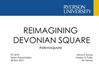 REIMAGINING  DEVONIAN SQUARE PC 8101  Team Presentation 28 Nov 2011 Alicia D’Souza Hayley V. Fuller Vin Heney #devosquare 