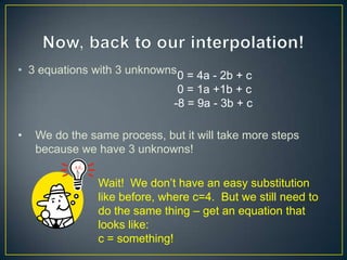 • 3 equations with 3 unknowns 0 = 4a - 2b + c
                                0 = 1a +1b + c
                               -8 = 9a - 3b + c

•   We do the same process, but it will take more steps
    because we have 3 unknowns!

                Wait! We don‟t have an easy substitution
                like before, where c=4. But we still need to
                do the same thing – get an equation that
                looks like:
                c = something!
 
