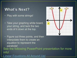 y


• Play with some strings!

• Take your graphing white board,     x
  your string, and tack the two
  ends of it down at the top.

• Figure out three points, and then
  interpolate them to create an
  equation to represent the
  parabola!
See the following PowerPoint presentation for more
info!
Linear Equations All Around Us!
 