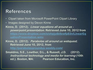 • Clipart taken from Microsoft PowerPoint Clipart Library
• Images designed by Devon Kinne
Kinne, D. (2012). Linear equations all around us -
   powerpoint presentation. Retrieved June 10, 2012 from
   https://www.dropbox.com/s/ohpjydb9zwfp83n/LinearEq
   uationPresentation.wmv
Kinne, D. (2012). Parabolas all around us webquest.
   Retrieved June 10, 2012, from
   http://parabolasaroundus.weebly.com/
Smaldino, S.E., Lowther, D.L., & Russell, J.D.      (2012).
   Instructional technology and media for learning (10th
   ed.). Boston, MA:          Pearson Education, Inc.
 
