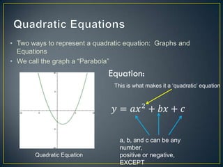 • Two ways to represent a quadratic equation: Graphs and
  Equations
• We call the graph a “Parabola”


                                This is what makes it a „quadratic‟ equation




                                  a, b, and c can be any
                                  number,
       Quadratic Equation         positive or negative,
                                  EXCEPT
 