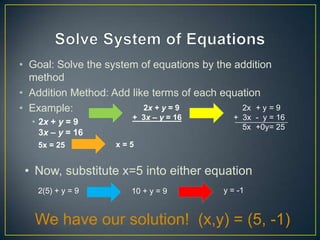 • Goal: Solve the system of equations by the addition
  method
• Addition Method: Add like terms of each equation
• Example:                2x + y = 9          2x + y = 9
                        + 3x – y = 16        + 3x - y = 16
  • 2x + y = 9
                                               5x +0y= 25
    3x – y = 16
    5x = 25         x=5


 • Now, substitute x=5 into either equation
    2(5) + y = 9        10 + y = 9         y = -1


   We have our solution! (x,y) = (5, -1)
 