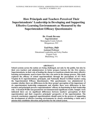 NATIONAL FORUM OF EDUCATIONAL ADMINISTRATION AND SUPERVISION JOURNAL
VOLUME 29, NUMBER 4, 2012
1
How Principals and Teachers Perceived Their
Superintendents’ Leadership in Developing and Supporting
Effective Learning Environments as Measured by the
Superintendent Efficacy Questionnaire
Dr. Frank Devono
Superintendent
Monongalia County Schools
Morgantown, WV
Ted Price, PhD
Assistant Professor
Educational Leadership and Policy Studies
Virginia Tech
Blacksburg, VA
ABSTRACT
School systems across the nation are being challenged, not only by the public, but also by
their own teachers and administrators to better prepare learners for the 21st century.
Superintendents, in their role of leading the charge to transform schools into more effective
learning environments, need to know how they can assist in the change process. This study
explored the efficacy of school superintendents through the perceptions of 413 West
Virginia K-12 superintendents, principals, and Nationally Board Certified teachers using
the Superintendent Efficacy Questionnaire. This questionnaire was administered to
examine whether there are differences in the three group’s perception of the importance of
six superintendent leadership components and whether there were differences in how
teachers and principals perceive superintendents’ efficacy in functioning in their leadership
role. A Kruskal-Wallis non-parametric test demonstrated significant results. Sample t tests
indicated there are no significant differences between teachers’ perceptions of their
superintendent and their respective principals’ perspective of the superintendent. The
research conclusions suggested superintendents should assist in the process of supporting
the development of effective learning environments by clearly articulating a vision and a
mission that establishes direction and priorities for the school system.
 
