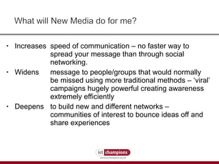 Increases  speed of communication – no faster way to  spread your message than through social  networking.  Widens message to people/groups that would normally  be missed using more traditional methods – ‘viral’  campaigns hugely powerful creating awareness  extremely efficiently  Deepens to build new and different networks –  communities of interest to bounce ideas off and  share experiences  