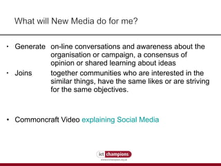Generate on-line conversations and awareness about the  organisation or campaign, a consensus of  opinion or shared learning about ideas Joins together communities who are interested in the  similar things, have the same likes or are striving  for the same objectives.  Commoncraft Video  explaining Social Media 