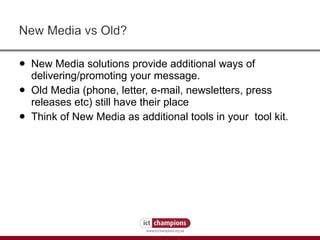 New Media solutions provide additional ways of delivering/promoting your message. Old Media (phone, letter, e-mail, newsletters, press releases etc) still have their place Think of New Media as additional tools in your  tool kit. 