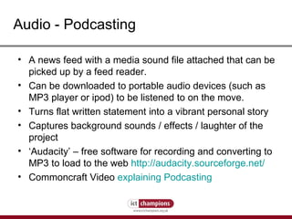 Audio - Podcasting A news feed with a media sound file attached that can be picked up by a feed reader. Can be downloaded to portable audio devices (such as MP3 player or ipod) to be listened to on the move. Turns flat written statement into a vibrant personal story Captures background sounds / effects / laughter of the project ‘ Audacity’ – free software for recording and converting to MP3 to load to the web  http://audacity.sourceforge.net/ Commoncraft Video  explaining Podcasting 