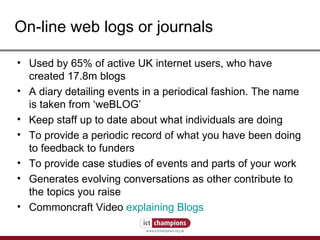 On-line web logs or journals Used by 65% of active UK internet users, who have created 17.8m blogs A diary detailing events in a periodical fashion. The name is taken from ‘weBLOG’  Keep staff up to date about what individuals are doing  To provide a periodic record of what you have been doing to feedback to funders  To provide case studies of events and parts of your work  Generates evolving conversations as other contribute to the topics you raise Commoncraft Video  explaining Blogs 