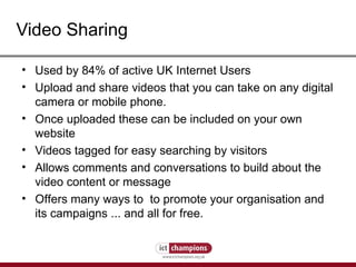 Video Sharing Used by 84% of active UK Internet Users  Upload and share videos that you can take on any digital camera or mobile phone. Once uploaded these can be included on your own website Videos tagged for easy searching by visitors Allows comments and conversations to build about the video content or message Offers many ways to  to promote your organisation and its campaigns ... and all for free. 