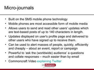Micro-journals Built on the SMS mobile phone technology  Mobile phones are most accessible form of mobile media  Allows users to send and read other users' updates which are text-based posts of up to 140 characters in length. Updates displayed on user's profile page and delivered to other users who have signed up to receive them. Can be used to alert masses of people, quickly, efficiently and cheaply – about an event, report or campaign  Powerful to ‘ask the (worldwide) audience’ a questions and collate responses – much easier than by email Commoncraft Video  explaining Twitter 