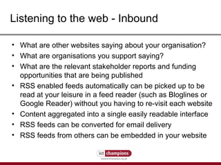 Listening to the web - Inbound What are other websites saying about your organisation? What are organisations you support saying? What are the relevant stakeholder reports and funding opportunities that are being published RSS enabled feeds automatically can be picked up to be read at your leisure in a feed reader (such as Bloglines or Google Reader) without you having to re-visit each website Content aggregated into a single easily readable interface  RSS feeds can be converted for email delivery RSS feeds from others can be embedded in your website 