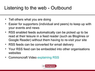 Listening to the web - Outbound Tell others what you are doing Easier for supporters (individual and peers) to keep up with your events and news RSS enabled feeds automatically can be picked up to be read at their leisure in a feed reader (such as Bloglines or Google Reader) without them having to re-visit your site  RSS feeds can be converted for email delivery Your RSS feed can be embedded into other organisations websites Commoncraft Video  explaining RSS 