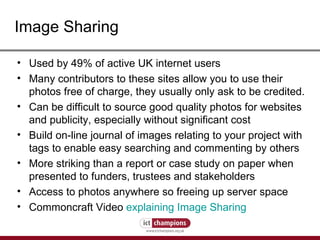 Image Sharing Used by 49% of active UK internet users  Many contributors to these sites allow you to use their photos free of charge, they usually only ask to be credited. Can be difficult to source good quality photos for websites and publicity, especially without significant cost Build on-line journal of images relating to your project with tags to enable easy searching and commenting by others More striking than a report or case study on paper when presented to funders, trustees and stakeholders Access to photos anywhere so freeing up server space Commoncraft Video  explaining Image Sharing 