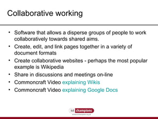Collaborative working Software that allows a disperse groups of people to work collaboratively towards shared aims. Create, edit, and link pages together in a variety of document formats Create collaborative websites - perhaps the most popular example is Wikipedia Share in discussions and meetings on-line Commoncraft Video  explaining Wikis Commoncraft Video  explaining Google Docs 
