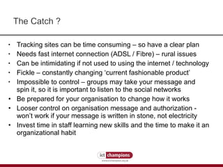 Tracking sites can be time consuming – so have a clear plan Needs fast internet connection (ADSL / Fibre) – rural issues Can be intimidating if not used to using the internet / technology Fickle – constantly changing ‘current fashionable product’ Impossible to control – groups may take your message and spin it, so it is important to listen to the social networks Be prepared for your organisation to change how it works Looser control on organisation message and authorization - won’t work if your message is written in stone, not electricity  Invest time in staff learning new skills and the time to make it an organizational habit  