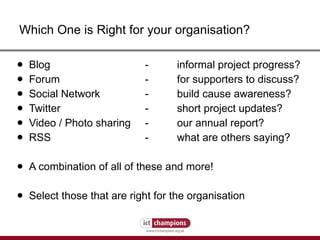 Which One is Right for your organisation? Blog - informal project progress? Forum - for supporters to discuss? Social Network - build cause awareness? Twitter - short project updates? Video / Photo sharing - our annual report? RSS - what are others saying? A combination of all of these and more! Select those that are right for the organisation 