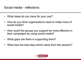 Social media - reflections What ideas do you have for your use? How do you think organisations need to make more of social media? How could the groups you support be more effective in their campaigns by using social media? What gaps are there in supporting them? What was the best idea which came from the session? 