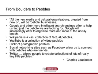 From Boulders to Pebbles “ All the new media and cultural organisations, created from now on, will be ‘pebble’ businesses.  Google and other more intelligent search engines offer to help us find just the pebble we are looking for. Google will increasingly offer to organize more and more of the unruly beach.  Wikipedia is a vast collection of factual pebbles.  YouTube is a collection of video pebbles  Flickr of photographic pebbles Social networking sites such as Facebook allow us to connect with pebbles who are friends. Twitter … allows people to create collections of lots of really tiny little pebbles.” Charles Leadbetter 