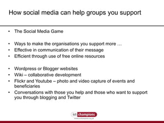 The Social Media Game Ways to make the organisations you support more …  Effective in communication of their message Efficient through use of free online resources Wordpress or Blogger websites Wiki – collaborative development Flickr and Youtube – photo and video capture of events and beneficiaries Conversations with those you help and those who want to support you through blogging and Twitter How social media can help groups you support 