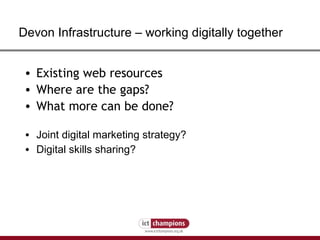 Devon Infrastructure  –  working digitally together Existing web resources Where are the gaps? W hat more can be done? Joint digital marketing strategy? Digital skills sharing? 