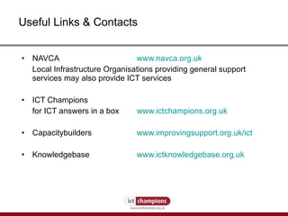 Useful Links & Contacts NAVCA  www.navca.org.uk Local Infrastructure Organisations providing general support services may also provide ICT services ICT Champions for ICT answers in a box  www.ictchampions.org.uk Capacitybuilders    www.improvingsupport.org.uk/ict Knowledgebase  www.ictknowledgebase.org.uk 
