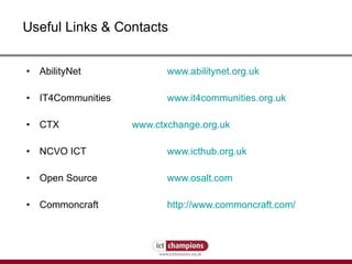 Useful Links & Contacts AbilityNet  www.abilitynet.org.uk IT4Communities www.it4communities.org.uk CTX www.ctxchange.org.uk NCVO ICT www.icthub.org.uk Open Source www.osalt.com Commoncraft http://www.commoncraft.com/ 