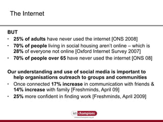BUT 25% of adults  have never used the internet [ONS 2008] 70% of people  living in social housing aren’t online – which is  28%  of everyone not online [Oxford Internet Survey 2007]  70% of people over 65  have never used the internet [ONS 08] Our understanding and use of social media is important to help organisations outreach to groups and communities   Once connected  17% increase  in communication with friends &  14% increase  with family [Freshminds, April 09]  25%  more confident in finding work [Freshminds, April 2009] The Internet 