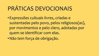 PRÁTICAS DEVOCIONAIS
•Expressões cultuais livres, criadas e
sustentadas pelo povo, pelos religiosos(as),
por movimentos e pelo clero, adotadas por
quem se identificar com elas.
•Não tem força de obrigação.
 