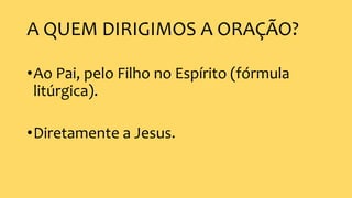 A QUEM DIRIGIMOS A ORAÇÃO?
•Ao Pai, pelo Filho no Espírito (fórmula
litúrgica).
•Diretamente a Jesus.
 