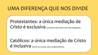 UMA DIFERENÇA QUE NOS DIVIDE
Protestantes: a única mediação de
Cristo é exclusiva (somente de Cristo e de mais ninguém).
Católicos: a única mediação de Cristo
é inclusiva (inclui os santos, seus cooperadores).
 