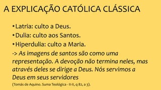 A EXPLICAÇÃO CATÓLICA CLÁSSICA
•Latria: culto a Deus.
•Dulia: culto aos Santos.
•Hiperdulia: culto a Maria.
-> As imagens de santos são como uma
representação. A devoção não termina neles, mas
através deles se dirige a Deus. Nós servimos a
Deus em seus servidores
(Tomás de Aquino. Suma Teológica - II-II, q 82, a 3).
 