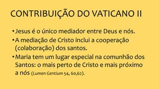 CONTRIBUIÇÃO DO VATICANO II
•Jesus é o único mediador entre Deus e nós.
•A mediação de Cristo inclui a cooperação
(colaboração) dos santos.
•Maria tem um lugar especial na comunhão dos
Santos: o mais perto de Cristo e mais próximo
a nós (Lumen Gentium 54, 60,62).
 