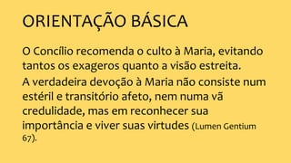 ORIENTAÇÃO BÁSICA
O Concílio recomenda o culto à Maria, evitando
tantos os exageros quanto a visão estreita.
A verdadeira devoção à Maria não consiste num
estéril e transitório afeto, nem numa vã
credulidade, mas em reconhecer sua
importância e viver suas virtudes (Lumen Gentium
67).
 