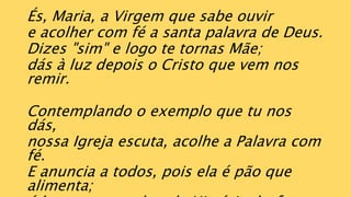 És, Maria, a Virgem que sabe ouvir
e acolher com fé a santa palavra de Deus.
Dizes "sim" e logo te tornas Mãe;
dás à luz depois o Cristo que vem nos
remir.
Contemplando o exemplo que tu nos
dás,
nossa Igreja escuta, acolhe a Palavra com
fé.
E anuncia a todos, pois ela é pão que
alimenta;
 