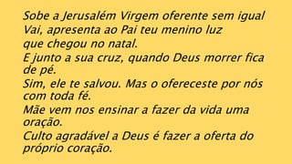 Sobe a Jerusalém Virgem oferente sem igual
Vai, apresenta ao Pai teu menino luz
que chegou no natal.
E junto a sua cruz, quando Deus morrer fica
de pé.
Sim, ele te salvou. Mas o ofereceste por nós
com toda fé.
Mãe vem nos ensinar a fazer da vida uma
oração.
Culto agradável a Deus é fazer a oferta do
próprio coração.
 