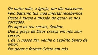 De outra mãe, a Igreja, um dia nascemos
Pelo batismo tua vida imortal recebemos
Deste à Igreja a missão de gerar-te nos
corações.
Eis aqui os teu servos, Senhor.
Que a graça de Deus cresça em nós sem
cessar.
E de Ti nosso Pai, venha o Espírito Santo de
amor.
Pra gerar e formar Cristo em nós.
 