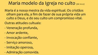 Maria modelo da Igreja no culto (MC 16-22)
Maria é a nossa mestra da vida espiritual. Os cristãos
olham para ela, a fim de fazer de sua própria vida um
culto a Deus, e do seu culto um compromisso vital.
Outras atitudes cultuais:
- Veneração profunda,
- Amor ardente,
- Invocação confiante,
- Serviço amoroso,
- Imitação operosa,
- Admiração comovida.
 