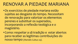 RENOVAR A PIEDADE MARIANA
•Os exercícios de piedade mariana estão
sujeitas ao desgaste do tempo. Necessitam
de renovação para valorizar os elementos
perenes e substituir os superados,
incorporando a reflexão teológica e o
magistério.
•Como: respeitar a sã tradição e estar abertos
para receber as legítimas contribuições do
nosso tempo (Marialis Cultus 24).
 