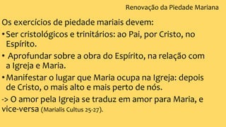 Renovação da Piedade Mariana
Os exercícios de piedade mariais devem:
•Ser cristológicos e trinitários: ao Pai, por Cristo, no
Espírito.
• Aprofundar sobre a obra do Espírito, na relação com
a Igreja e Maria.
•Manifestar o lugar que Maria ocupa na Igreja: depois
de Cristo, o mais alto e mais perto de nós.
-> O amor pela Igreja se traduz em amor para Maria, e
vice-versa (Marialis Cultus 25-27).
 